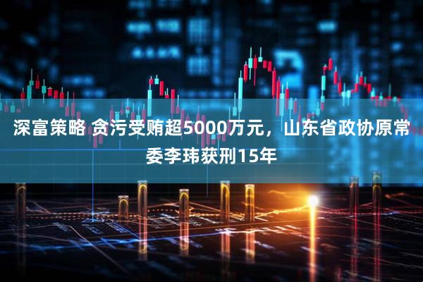 深富策略 贪污受贿超5000万元，山东省政协原常委李玮获刑15年