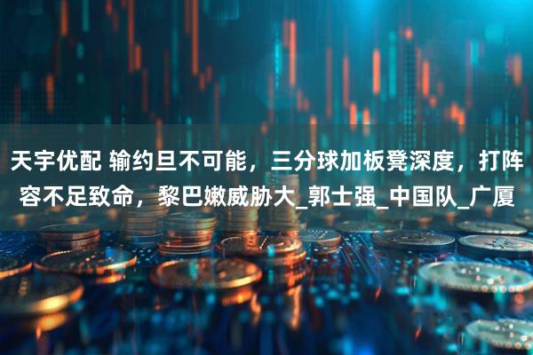 天宇优配 输约旦不可能，三分球加板凳深度，打阵容不足致命，黎巴嫩威胁大_郭士强_中国队_广厦