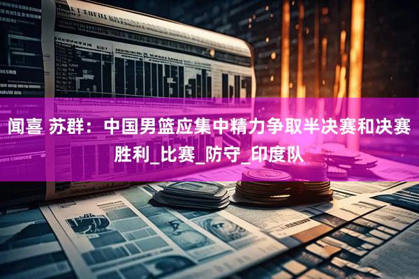 闻喜 苏群：中国男篮应集中精力争取半决赛和决赛胜利_比赛_防守_印度队