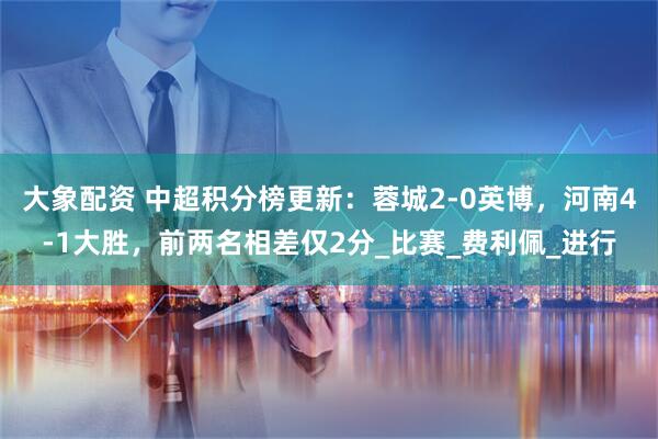 大象配资 中超积分榜更新：蓉城2-0英博，河南4-1大胜，前两名相差仅2分_比赛_费利佩_进行