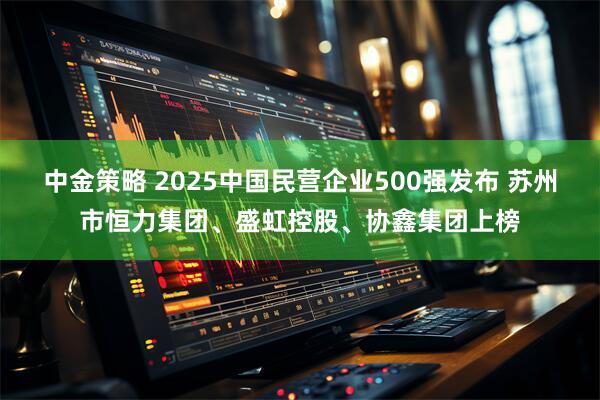 中金策略 2025中国民营企业500强发布 苏州市恒力集团、盛虹控股、协鑫集团上榜