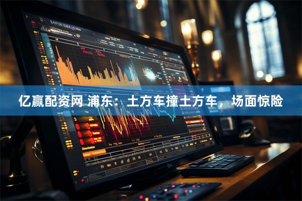 亿赢配资网 浦东：土方车撞土方车，场面惊险