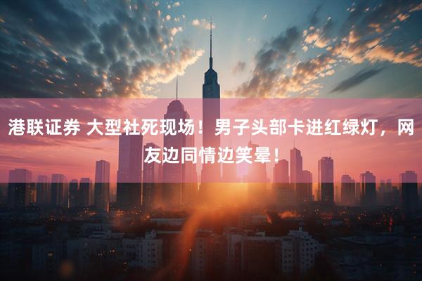 港联证券 大型社死现场！男子头部卡进红绿灯，网友边同情边笑晕！