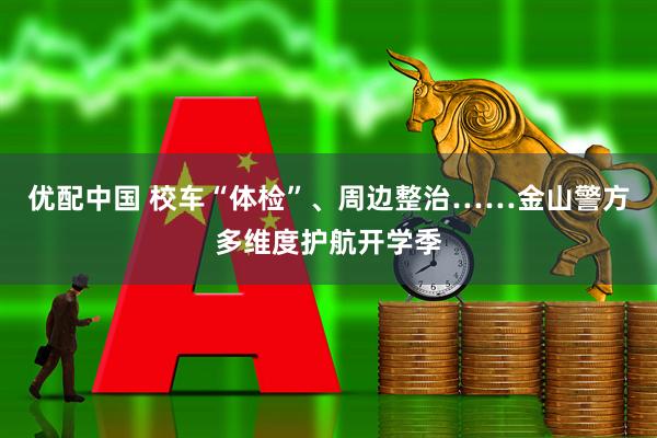 优配中国 校车“体检”、周边整治……金山警方多维度护航开学季