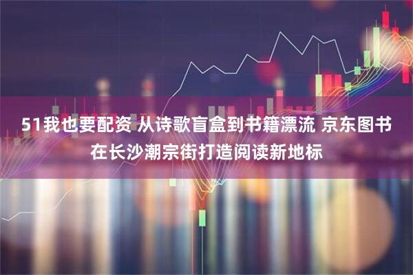 51我也要配资 从诗歌盲盒到书籍漂流 京东图书在长沙潮宗街打造阅读新地标