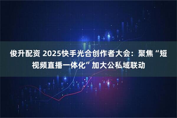 俊升配资 2025快手光合创作者大会：聚焦“短视频直播一体化”加大公私域联动