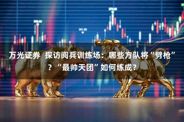 万光证券  探访阅兵训练场：哪些方队将“劈枪”？“最帅天团”如何练成？