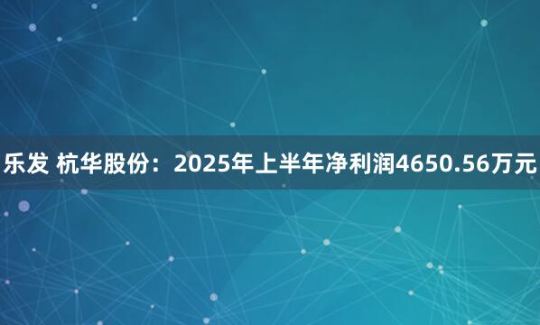 乐发 杭华股份：2025年上半年净利润4650.56万元