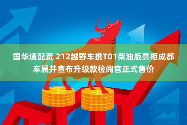 国华通配资 212越野车携T01柴油版亮相成都车展并宣布升级款检阅官正式售价