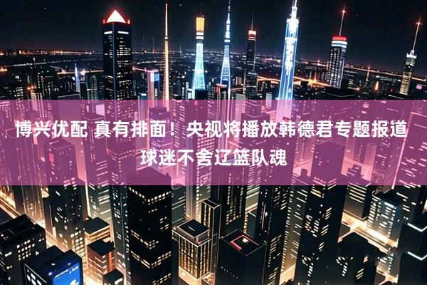 博兴优配 真有排面！央视将播放韩德君专题报道 球迷不舍辽篮队魂
