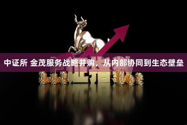 中证所 金茂服务战略并购，从内部协同到生态壁垒