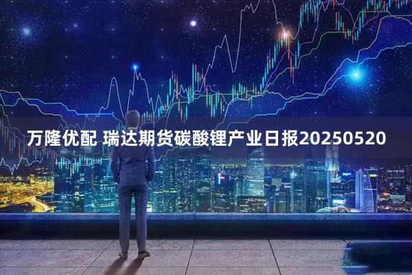万隆优配 瑞达期货碳酸锂产业日报20250520