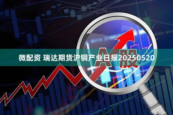 微配资 瑞达期货沪铜产业日报20250520