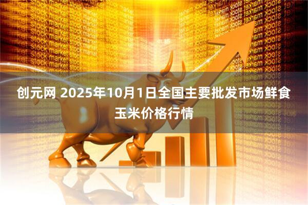 创元网 2025年10月1日全国主要批发市场鲜食玉米价格行情