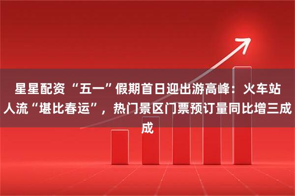 星星配资 “五一”假期首日迎出游高峰：火车站人流“堪比春运”，热门景区门票预订量同比增三成
