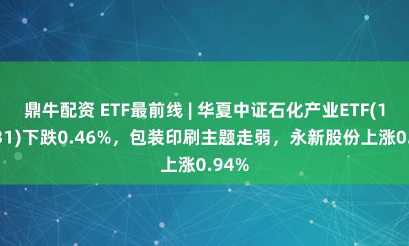 鼎牛配资 ETF最前线 | 华夏中证石化产业ETF(159731)下跌0.46%，包装印刷主题走弱，永新股份上涨0.94%