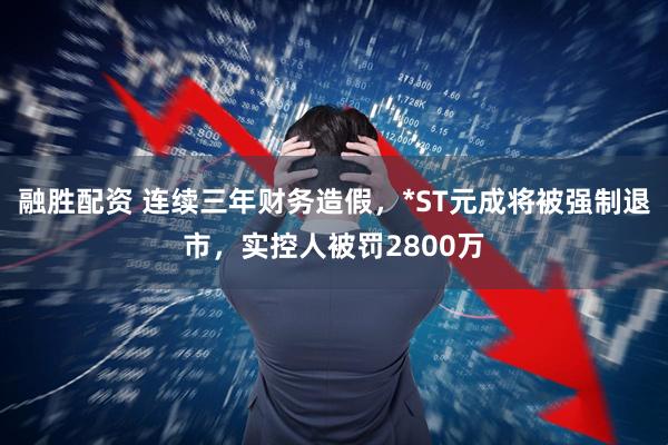 融胜配资 连续三年财务造假，*ST元成将被强制退市，实控人被罚2800万
