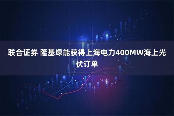 联合证券 隆基绿能获得上海电力400MW海上光伏订单