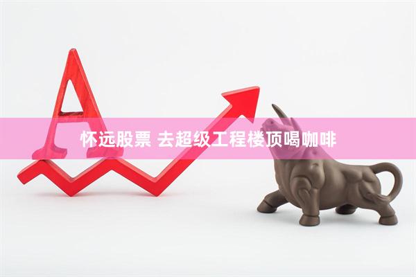 怀远股票 去超级工程楼顶喝咖啡