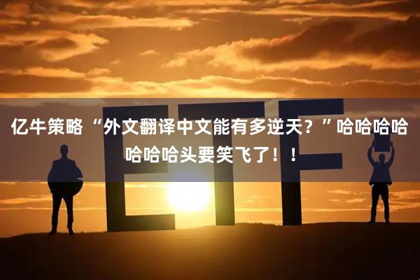 亿牛策略 “外文翻译中文能有多逆天？”哈哈哈哈哈哈哈头要笑飞了！！
