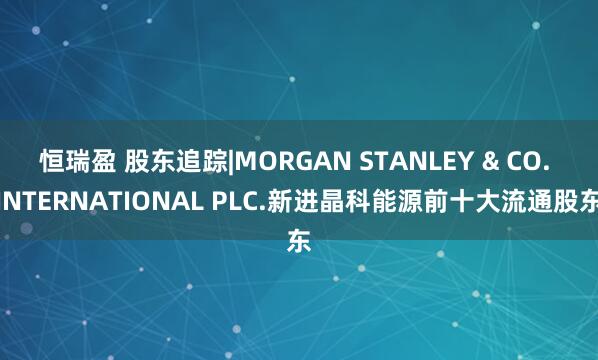 恒瑞盈 股东追踪|MORGAN STANLEY & CO. INTERNATIONAL PLC.新进晶科能源前十大流通股东