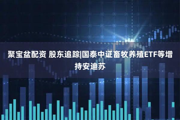聚宝盆配资 股东追踪|国泰中证畜牧养殖ETF等增持安迪苏