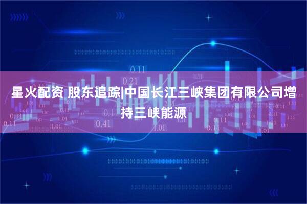 星火配资 股东追踪|中国长江三峡集团有限公司增持三峡能源