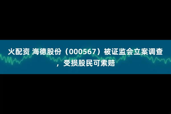 火配资 海德股份（000567）被证监会立案调查，受损股民可索赔